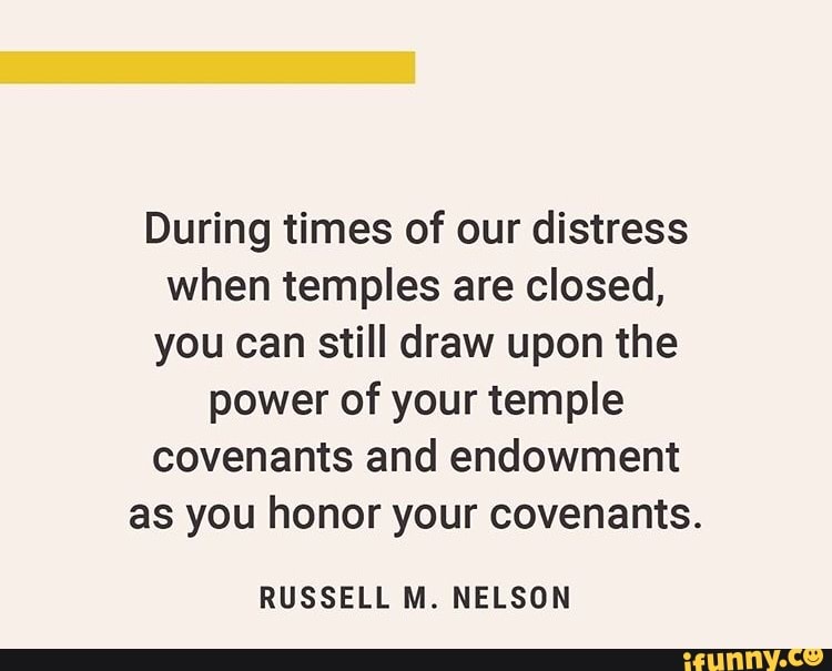 During times of our distress
when temples are closed,
you can still draw upon the
power of your temple
covenants and endowment
as you honor your covenants.
RUSSELL M. NELSON