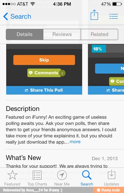 Search
Featured on iFunny! An exciting game of useless
polling awaits you. Ask your own polls, then share
them to get your friends anonymous answers. I could
take more of your time explainina it. but you should
really just download the app... more
What's New Dec 1, 2013