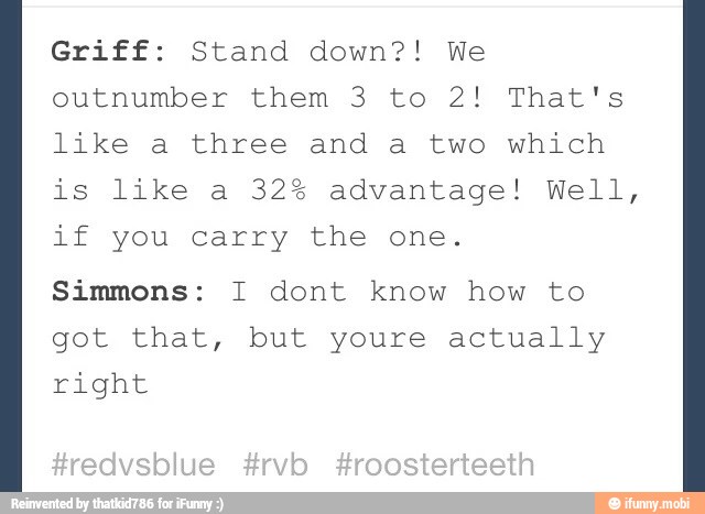 Griff: Stand down?! We
outnumber them 3 to 2! That's
like a three and a two which
is like a 32% advantage! Well,
if you carry the one.
Simmons: I dont know how to
got that, but youre actually