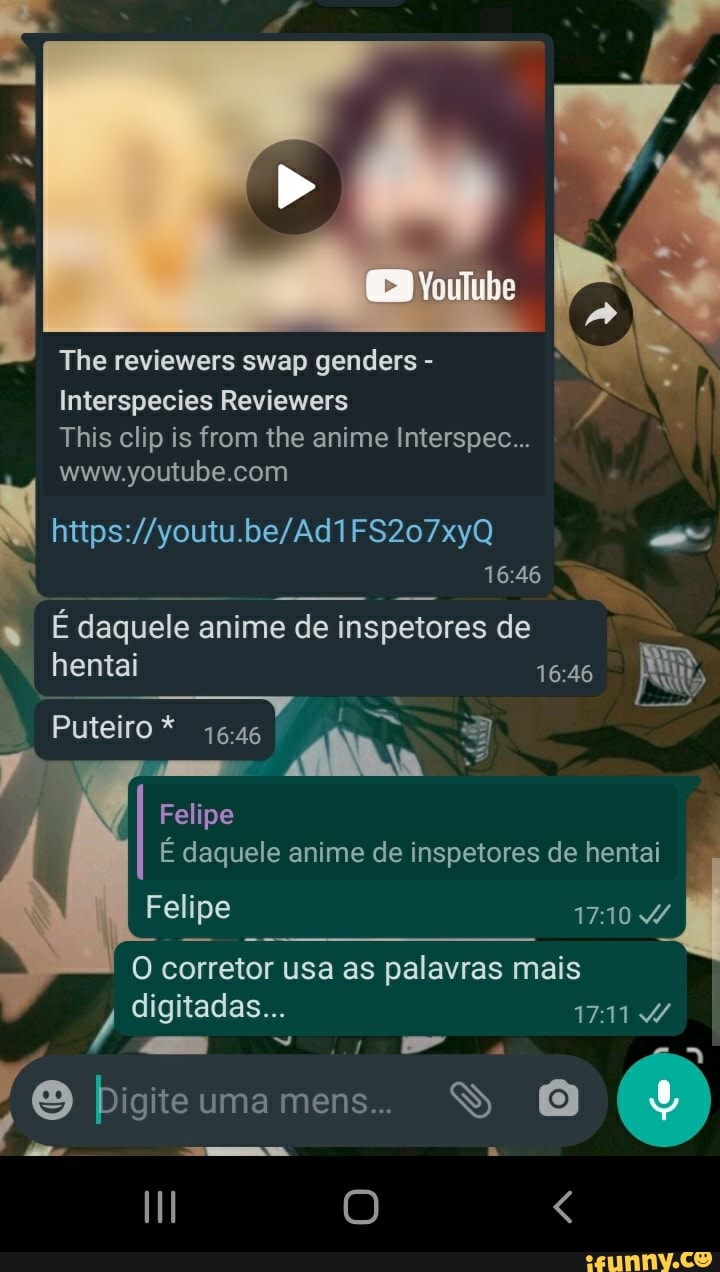 The reviewers swap genders -
Interspecies Reviewers
This clip is from the anime Interspec...
youtube com
1646
É daquele anime de inspetores de
hentai
Puteiro*
Felipe
É daquele anime de inspetores de hentai
Felipe 1710
corretor usa as palavras mais digitadas...
ite uma mens...