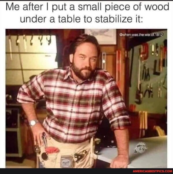 Me after I put a small piece of wood under a table to stabilize it: