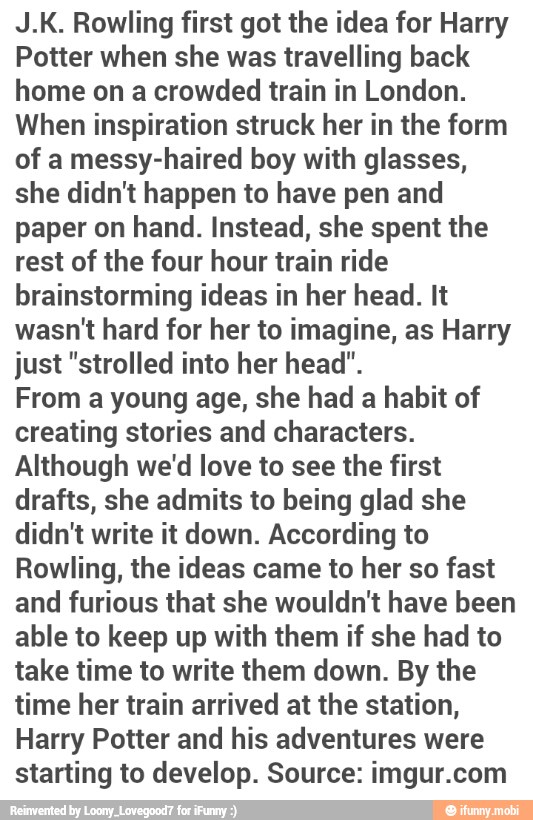 J.K. Rowling first got the idea for Harry
Potter when she was travelling back
home on a crowded train in London.
When inspiration struck her in the form
of a messy-haired boy with glasses,
she didn't happen to have pen and
paper on hand. Instead, she spent the
rest of the four hour train ride
brainstorming ideas in her head. It
wasn't hard for her to imagine, as Harry
just "strolled into her head".
From a young age, she had a habit of
creating stories and characters.
Although we'd love to see the first
drafts, she admits to being glad she
didn't write it down. According to
Rowling, the ideas came to her so fast
and furious that she wouldn't have been
able to keep up with them if she had to
take time to write them down. By the
time her train arrived at the station,
Harry Potter and his adventures were
starting to develop. Source: imgur.com