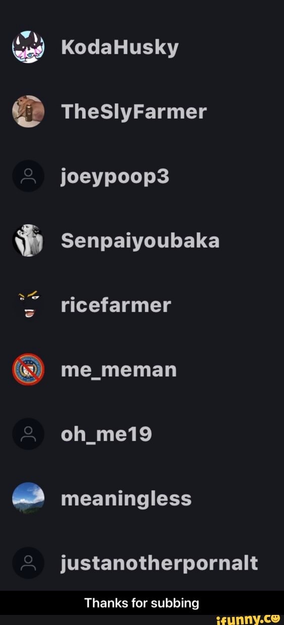 KodaHusky
TheSlyFarmer joeypoop3
Senpaiyoubaka
ricefarmer
me_meman
oh_me19 meaningless
justanotherpornalt
Thanks for subbing - Thanks for subbing