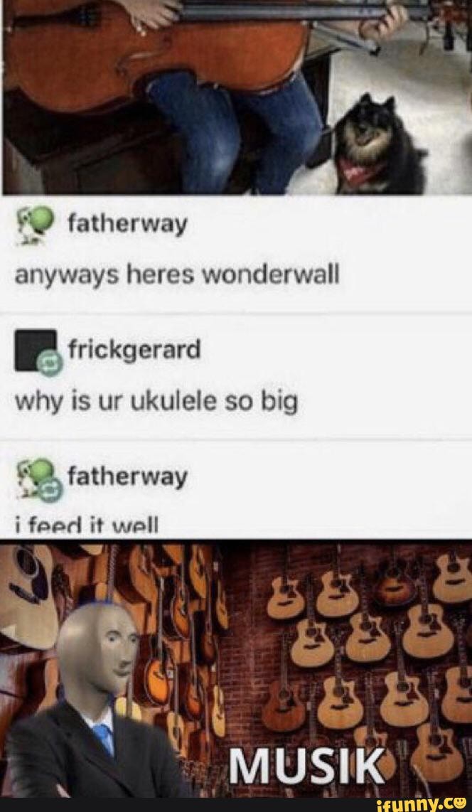 anyways heres wonderwall
frickgerard
why is ur ukulele so big
fatherway
BS
feed it well