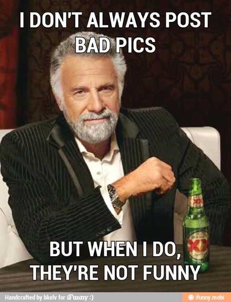I DON'T ALWAYS POST
'BAD PICS
BUT WHEN I DO,
THEY'RE NOT FUNNY