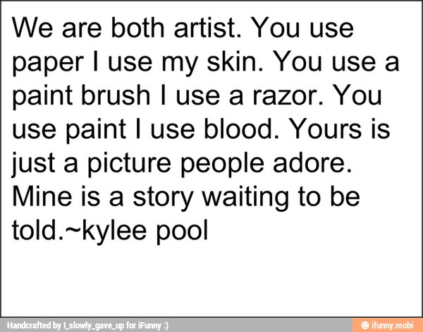 We are both artist. You use
paper I use my skin. You use a
paint brush I use a razor. You
use paint I use blood. Yours is
just a picture people adore.
Mine is a story waiting to be
told.~kylee pool