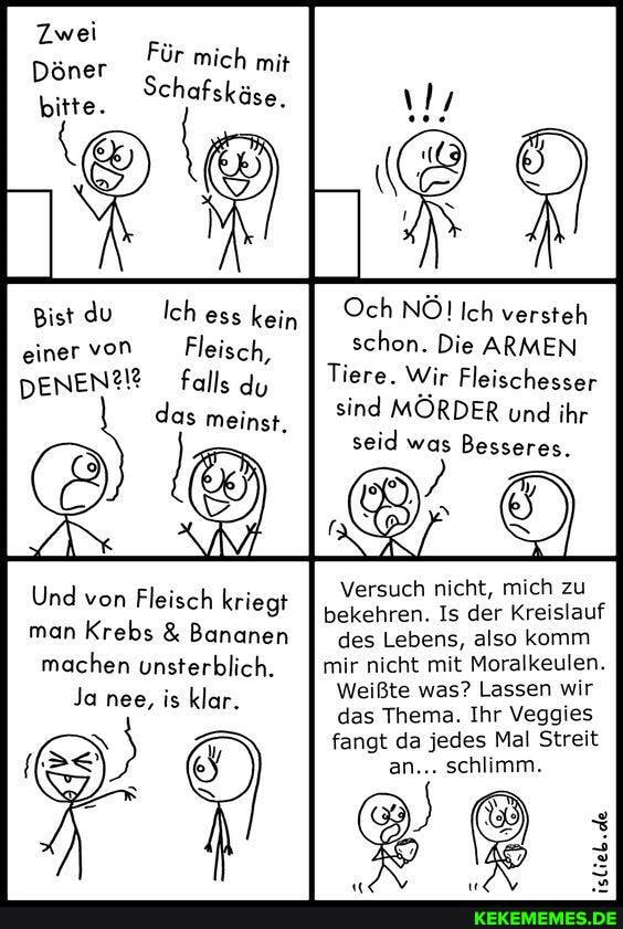 Zwei
ür mich mi;
Döner Für mich mit bitte. Schafskäse.
Bist du Ich kein Och NÖ! Ich versteh einer von Fleisch, schon. Die ARMEN DENENM? falls du Tiere. Wir Fleischesser
das meinst. sind MÖRDER und ihr seid was Besseres.
Und man von Fleisch Kreb kriegt Versuch bekehren. nicht, Is der mich zu Kreislauf
bekehren. Is der Kreislauf man Krebs & Bananen I des Lebens, also komm
machen unsterblich. mir nicht mit Moralkeulen.
Ja nee, is klar. Weißte was? Lassen wir das Thema. Ihr Veggies
fangt da jedes Mal Streit an... schlimm.
slieb.de