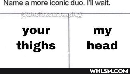 Name a more iconic duo. Ill wait.
your I my thighs head