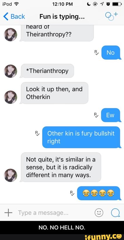 < Back Fun is typing... O +
9 *Therianthropy
Look it up then, and
& Other kin is fury bullshk
right
Not quite, it's similar in a
sense, but it is radically
º different in many ways.
N0. N0 HELL NO - NO. NO HELL NO.