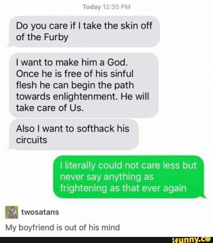 Do you care if I take the skin off
of the Furby
I want to make him a God.
Once he is free of his sinful
flesh he can begin the path
towards enlightenment. He will
take care of Us.
Also I want to softhack his
circuits
I literally could not care less but
never say anything as
frightening as that ever again
"
My boyfriend is out of his mind