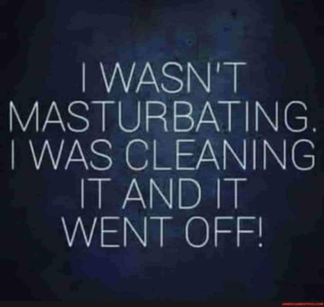 I WASN'T MASTURBATING.
I WAS CLEANING IT AND IT WENT OFF!