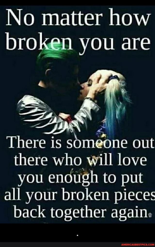 No matter how broken you are
There is someone out there who will love you enough to put
all your broken pieces back together again: