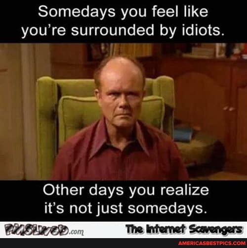 Somedays you feel like you're surrounded by idiots.
Other days you realize it's not just somedays.