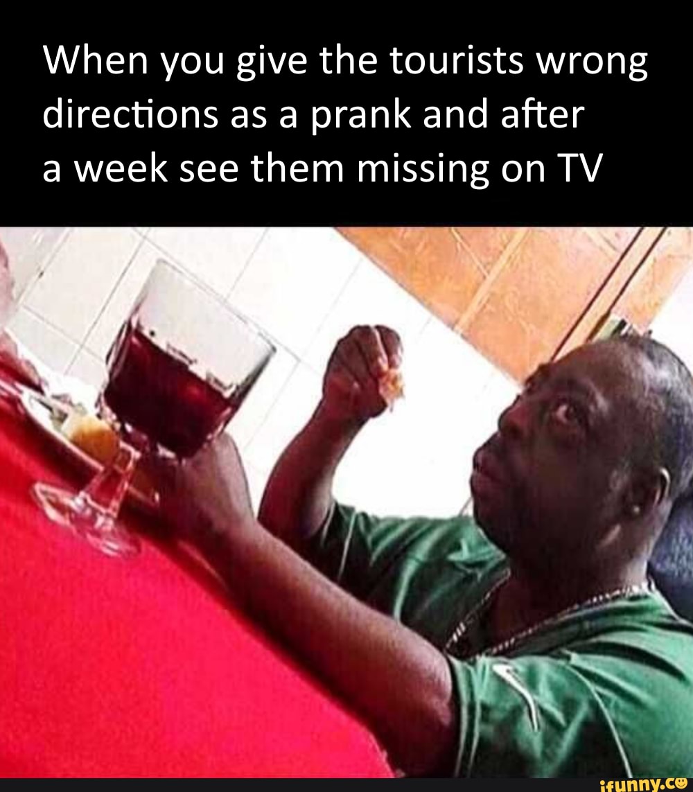 When you give the tourists wrong
directions as a prank and after
a week see them missing on TV