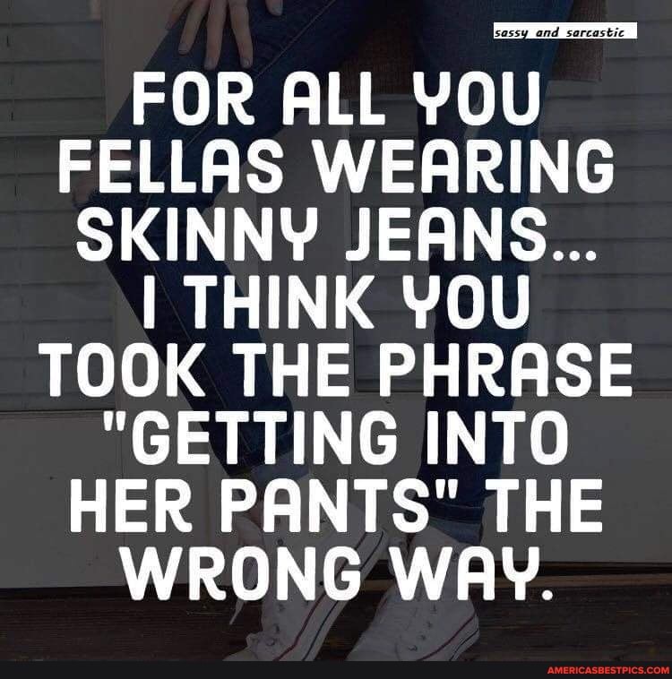 FOR ALL YOU FELLAS WEARING SKINNY JEANS...
YOU
TOOK THE PHRASE
"GETTING INTO HER PANTS" THE WRONG WAY.