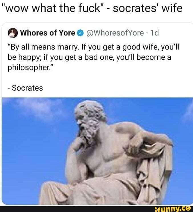 "wow what the fuck" - socrates' wife
Whores of Yore @ @WhoresofYore
"By all means marry. If you get a good wife, you'll
be happy; if you get a bad one, you'll become a philosopher."
- Socrates