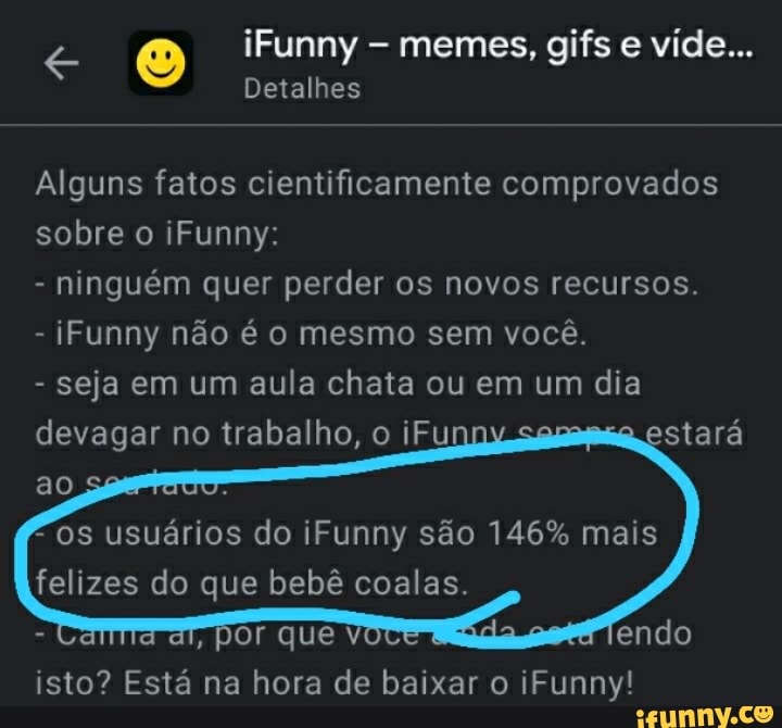 iFunny memes, gifs e vide...
Detalhes
Alguns fatos cientificamente comprovados sobre o iFunny:
- ninguém quer perder os novos recursos.
- Funny não é o mesmo sem você.
- seja em um aula chata ou em um dia devagar no trabalho, o iFu estará ao
os usuários do iFunny são 146% mais felizes do que bebê coalas.
por que isto? Está na hora de baixar o iFunny!