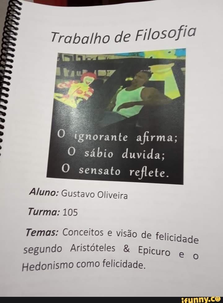 Trabalho de
orante afirma;
O sábio duvida;
O sensato reflete.
AAM SA
Aluno: Gustavo
Turma: 105
Temas: Conceitos e visão de felicidade segundo Aristóteles & Epicuro
Hedonismo como felicidade.