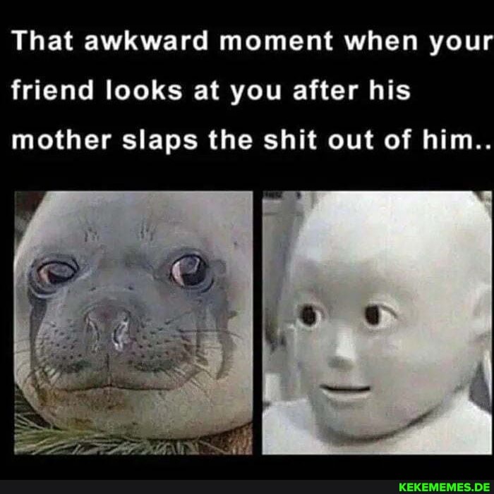 That awkward moment when your
friend looks at you after his
mother slaps the shit out of him..