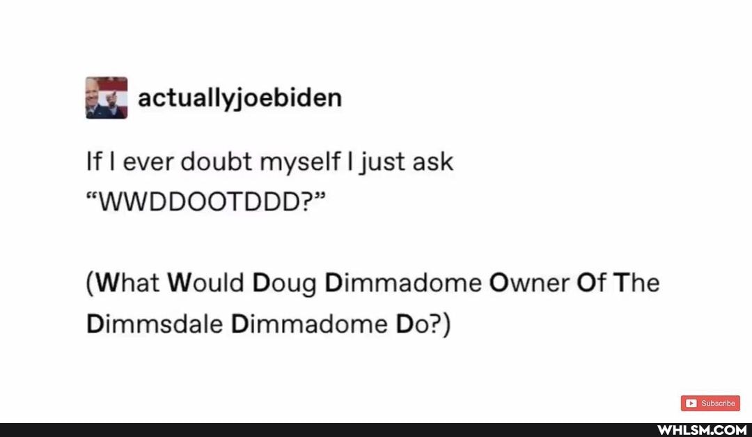 If I ever doubt myself I just ask
"\WWDDOOTDDD?"
(What Would Doug Dimmadome Owner Of The
Dimmsdale Dimmadome Do?)
EB Subscribe.