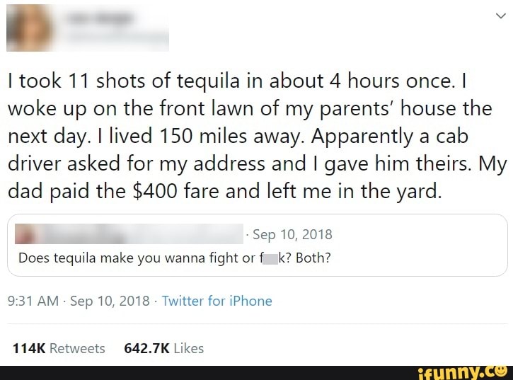 I took 11 shots of tequila in about 4 hours once. I
woke up on
the front lawn of my parents' house the
next day. I lived 150 miles away. Apparently a
cab
driver asked for my address and I gave him theirs. My
dad paid the $400 fare and
left me in the yard.
de Sep 10, 2018
Does tequila make you wanna
fight or
9:31 AM
Sep 10, 2018
Twitter for iPhone
