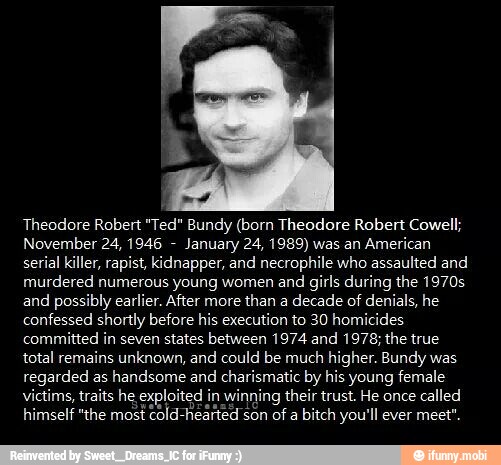 Theodore Robert "Ted" Bundy (born Theodore Robert Cowell;
November 24, 1946 January 24, 1989) was an
American
serial killer, rapist, kidnapper, and necrophile who assaulted and
murdered numerous young women and
girls during the 1970s
and
possibly earlier. After more
than a
decade of denials, he
confessed shortly before his execution to 30 homicides
committed in seven states between 1974 and 1978; the true
total remains unknown, and could be much
higher. Bundy was
regarded as
handsome and
charismatic by his young female
victims, traits he exploited in winning their trust. He once
called
himself "the most cold-h son of
a bitch you'll ever meet"