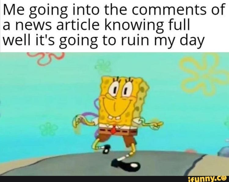 Me going into the comments of
a news article knowing full
well it's going to ruin my day
Es