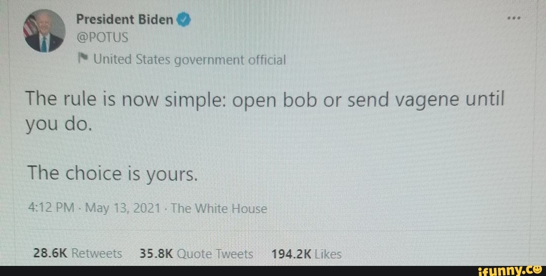 President Biden
@POTUS
United States government official
The rule is now simple: open bob or send vagene until you do.
The choice is yours.
PM May 13, The White House
28.6K Retweets 35.8K Quote Tweets 194.2K Likes