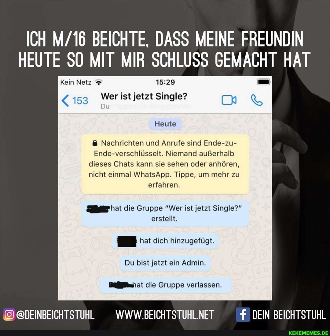 ICH BEICHTE, DASS MEINE FREUNDIN HEUTE SO MIT MIR SCHLUSS GEMACHT HAT
Kein Netz
153 Wer ist jetzt Single?
Heute
Nachrichten und Anrufe sind Ende-zu
Ende-verschlüsselt. Niemand außerhalb
dieses Chats kann sie sehen oder anhören nicht einmal WhatsApp. Tippe, um mehr zu
erfahren.
hat die Gruppe "Wer ist jetzt Single? erstellt.
hat dich hinzugefügt
Du bist jetzt ein Admin die Gruppe verlassen
@DEINBEICHTSTUHL _WWW.BEICHTSTUHL.NET DEIN BEICHTSTUHL
f. DEIN BEICHTSTUHL