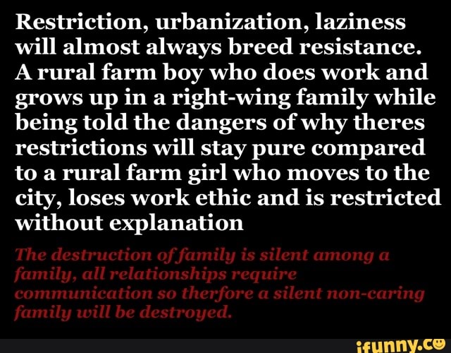 Restriction, urbanization, laziness
will almost always breed resistance.
A rural farm boy who does work and
grows up in a right-wing family while
being told the dangers of why theres
restrictions will stay pure compared
to a
rural farm girl who moves to the
city, loses work ethic and is restricted
without explanation