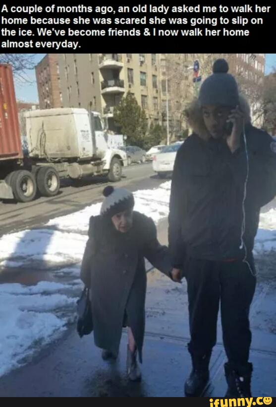 A couple 01 months ago, an old lady asked me (o walk her
home because she was scared she was going to slip on
the ice. We've become friends a. I now walk her home
almost everyday.