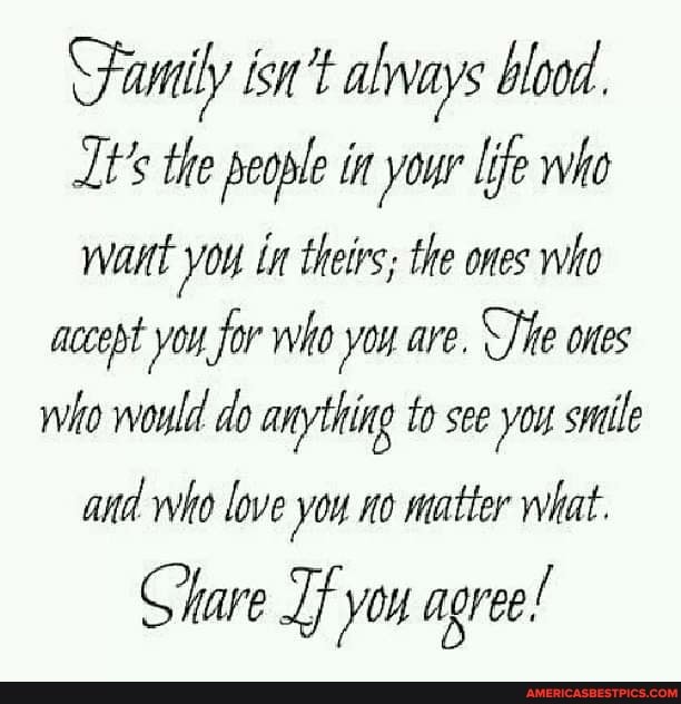 Family isn't always blood.
t's the people in your life who want in theirs; the ones who accept you for who you are. ones who would do anything to see you smile and who love you no matter what.
Gare you agree!