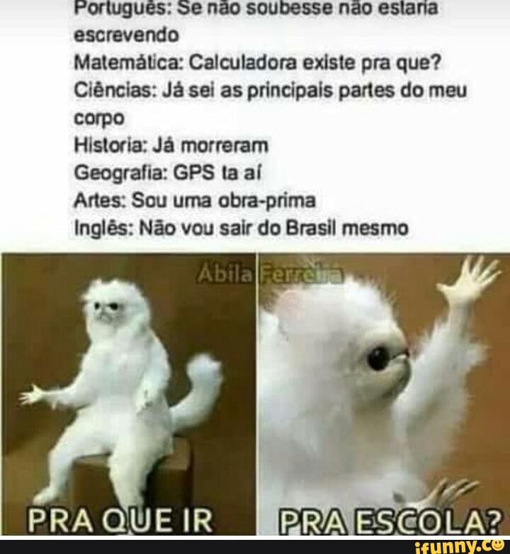 escrevendo
Matemática: Calculadora existe pra que?
Ciências: Já sei as principais partes do meu
corpo
Historia: Já morreram
Geografia: GPS ta aí
Artes: Sou uma obra-prima
Inglês: Não vou sair do Brasil mesmo
PRA QUE IR