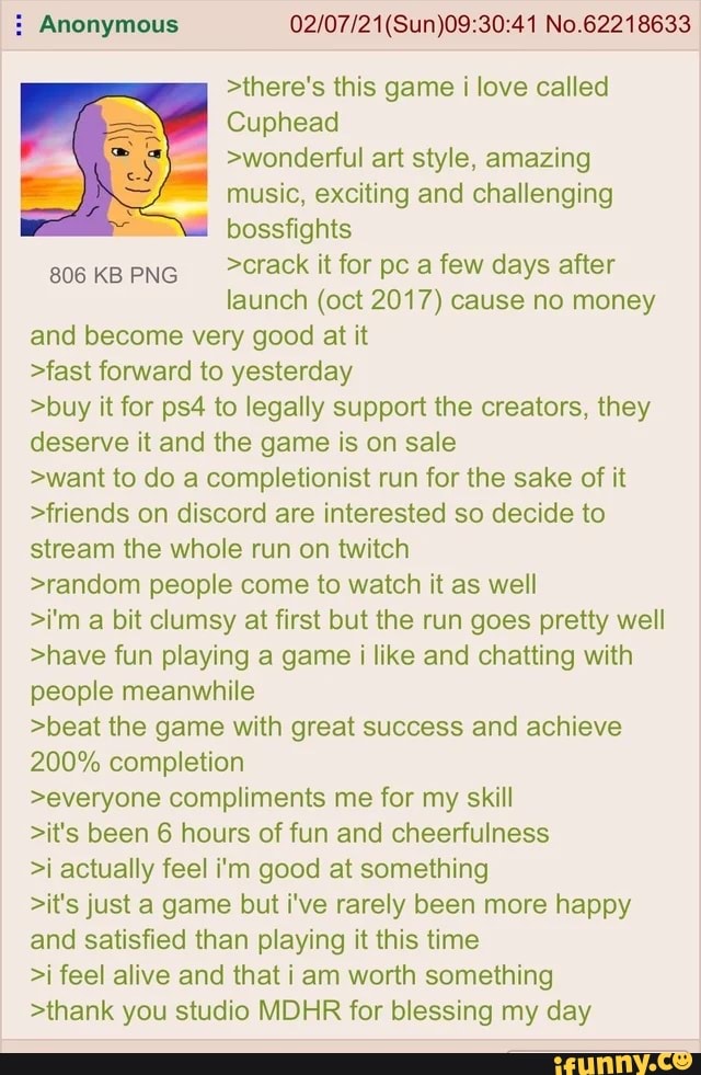 Anonymous No.62218633
>there's this game i love called
Cuphead
>wonderful art style, amazing music, exciting and challenging bossfights
806 KBPNG Crack it for pc a few days after
launch (oct 2017) cause no money
and become very good at it
>fast forward to yesterday
>buy it for to legally support the creators, they deserve it and the game is on sale
>want to do a completionist run for the sake of it
>friends on discord are interested so decide to stream the whole run on twitch
>random people come to watch it as well
>i'm a bit clumsy at first but the run goes pretty well
>have fun playing a game i like and chatting with people meanwhile
>beat the game with great success and achieve
200% completion
>everyone compliments me for my skill
>it's been 6 hours of fun and cheerfulness
>i actually feel i'm good at something
>it's just a game but i've rarely been more happy and satisfied than playing it this time
>i feel alive and that i am worth something
>thank you studio MDHR for blessing my day