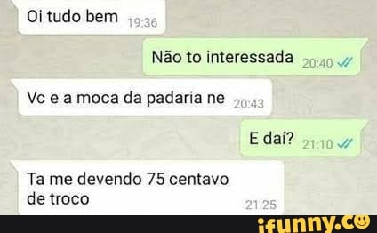 Oi tudo bem
Não to interessada
Vc es moca da padaria ne
E dai?
Ta me devendo 75 centavo detroco