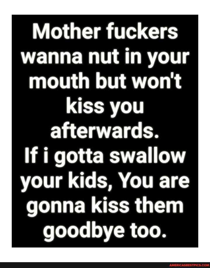 Mother fuckers wanna nut in your mouth but won't kiss you
afterwards.
If i gotta swallow your kids, You are gonna kiss them goodbye too.