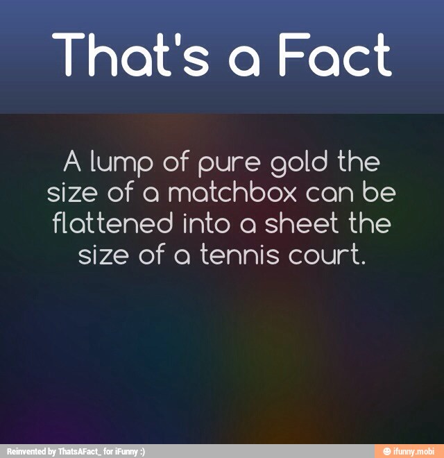 That's a Fact
A lump of pure gold the
size of a matchbox can be
flattened into a sheet the
size of a tennis court.