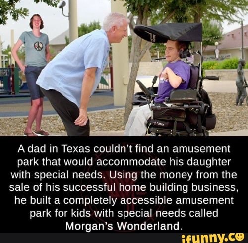 A dad in Texas couldn't find an amusement park that would accommodate his daughter with special needs. Using the money from the sale of his successful home building business, he built a completely accessible amusement
park for kids with special needs called
Morgan's Wonderland.