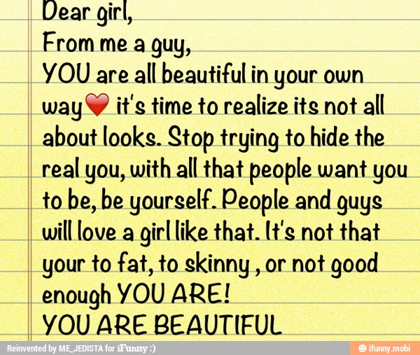Dear girl,
From me a guy,
YOU are all beautiful in your own
way Y it's time to realize its not
all
about looks. Stop trying to hide the
real you, with all that people want you
to be, be yourself. People and guys
will love a
girl like that. [t's not that
your to fat, to skinny, or not good
enough YOU ARE!
YOU ARE BEAUTIFUL