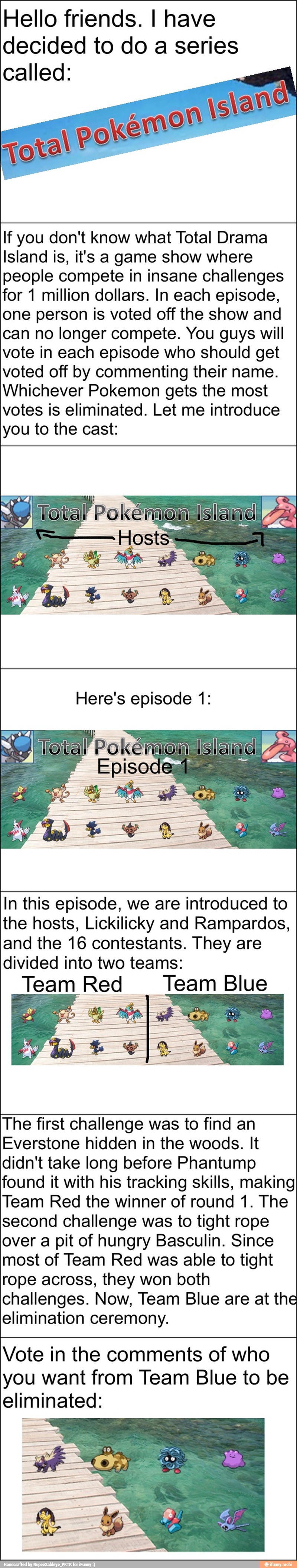 Hello friends. I have
decided to do a series
called:
If you don't know what Total Drama
Island is, it's a game show where
people compete in insane challenges
for 1 million dollars. In each episode,
one person is voted off the show and
can no longer compete. You guys will
vote in each episode who should get
voted off by commenting their name.
Whichever Pokemon gets the most
votes is eliminated. Let me introduce
you to the cast: