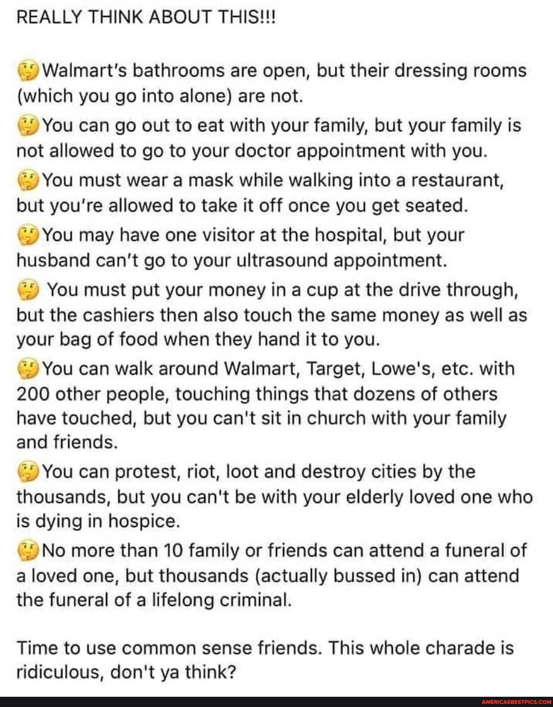REALLY THINK ABOUT THIS!!!
Walmart's bathrooms are open, but their dressing rooms
(which you go into alone) are not.
You can go out to eat with your family, but your family is not allowed to go to your doctor appointment with you.
You must wear a mask while walking into a restaurant, but you're allowed to take it off once you get seated.
You may have one visitor at the hospital, but your husband can't go to your ultrasound appointment.
You must put your money in a cup at the drive through, but the cashiers then also touch the same money as well as your bag of food when they hand it to you.
You can walk around Walmart, Target, Lowe's, etc. with
200 other people, touching things that dozens of others have touched, but you can't sit in church with your family and friends.
You can protest, riot, loot and destroy cities by the thousands, but you can't be with your elderly loved one who is dying in hospice.
No more than 10 family or friends can attend a funeral of a loved one, but thousands (actually bussed in) can attend the funeral of a lifelong criminal.
Time to use common sense friends. This whole charade is ridiculous, don't ya think?