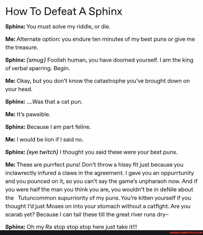 How To Defeat A Sphinx
Sphinx: You must solve my riddle, or die.
Me: Alternate option: you endure ten minutes of my best puns or give me the treasure.
Sphinx: (smug) Foolish human, you have doomed yourself. I am the king of verbal sparring. Begin.
Me: Okay, but you don't know the catastrophe you've brought down on your head.
Sphinx: ....Was that a cat pun.
Me: It's pawsible.
Sphinx: Because I am part feline.
Me: I would be lion if I said no.
Sphinx: (eye twitch) I thought you said these were your best puns.
Me: These are purrfect puns! Don't throw a hissy fit just because you inclawrectly infured a claws in the agreement. I gave you an oppurrtunity and you pounced on it, so you can't say the game's unpharaoh now. And if you were half the man you think you are, you wouldn't be in deNile about the Tutuncommon supurriority of my puns. You're kitten yourself if you thought I'd just Moses on into your stomach without a catfight. Are you scarab yet? Because I can tail these till the great river runs dry-