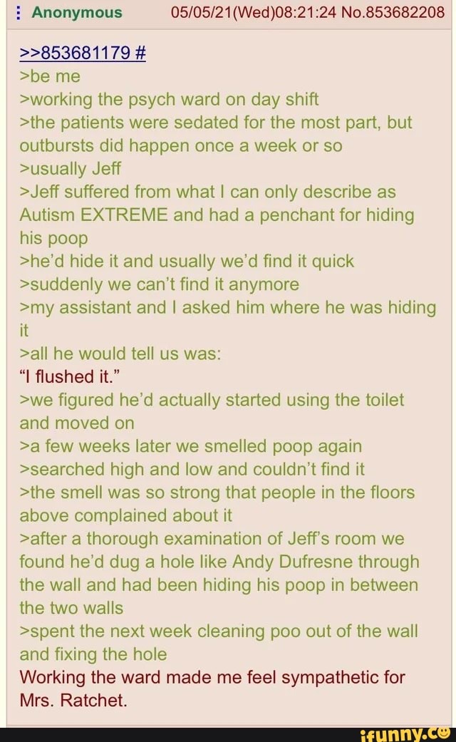>>853681179 #
>be me
>working the psych ward on day shift
No.853682208
>the patients were sedated for the most part, but outbursts did happen once a week or so
>usually Jeff
>Jeff suffered from what I can only describe as
Autism EXTREME and had a penchant for hiding his poop
>he'd hide it and usually we'd find it quick
>suddenly we can't find it anymore
>my assistant and I asked him where he was hiding it
>all he would tell us was:
"I flushed it."
>we figured he'd actually started using the toilet and moved on
>a few weeks later we smelled poop again
>searched high and low and couldn't find it
>the smell was so strong that people in the floors above complained about it
>after a thorough examination of Jeff's room we found he'd dug a hole like Andy Dufresne through the wall and had been hiding his poop in between the two walls
>spent the next week cleaning poo out of the wall and fixing the hole
Working the ward made me feel sympathetic for
Mrs. Ratchet.