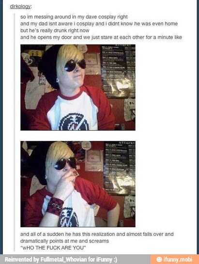sdrkalogy:
so im messing around in my dave cosplay rit
and my dad isnt aware i cosplay and i didnt know he was even home
but he's really crunk right now
and he opens my door and we just stare at each other fora minute tke
nd alot a sudden he has this realization and almost falls over and
Gramatically points at me and screams
WHO THE FUCK ARE YOU"