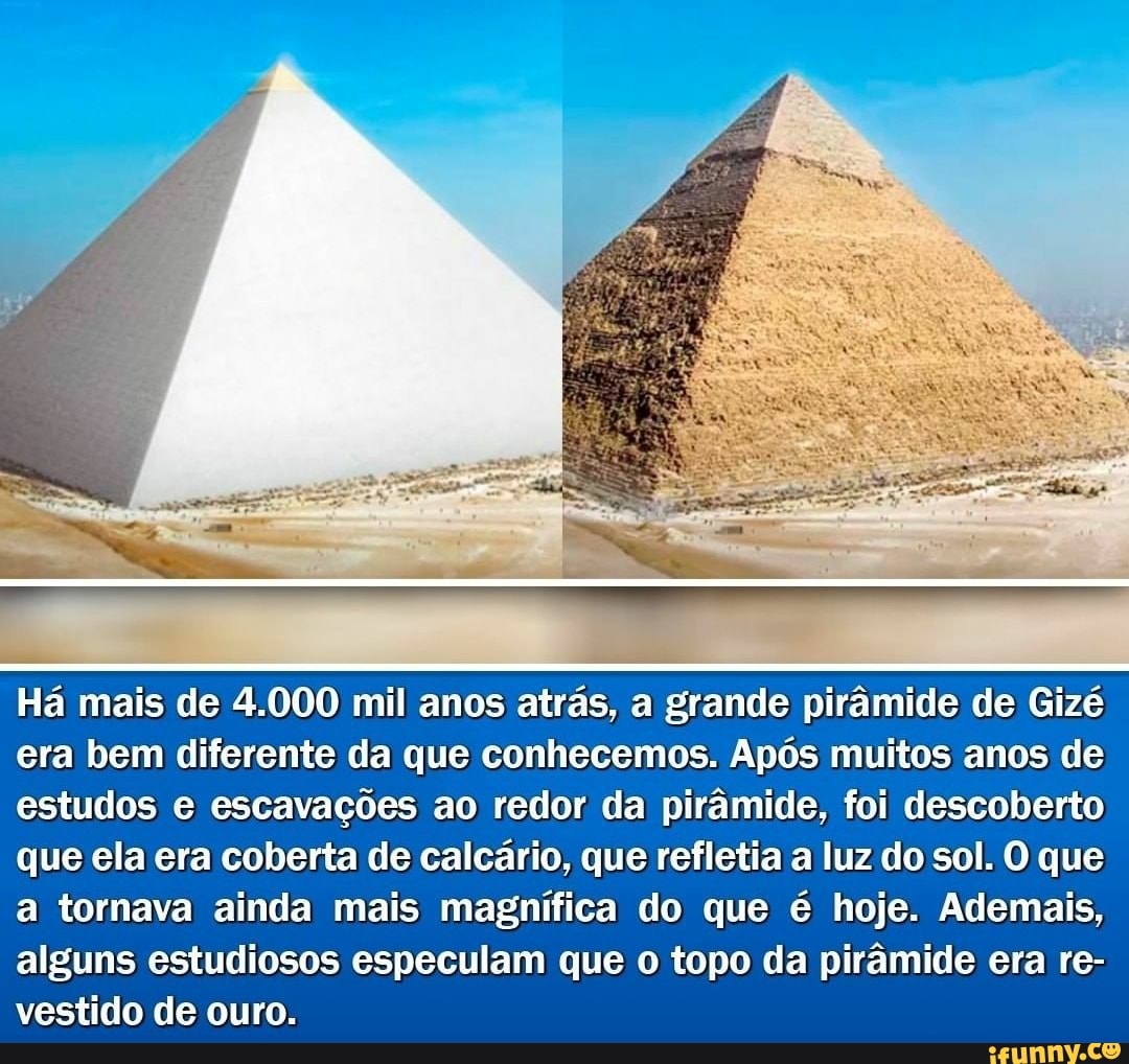 Há mais de 4.000 mil anos atrás, a grande pirâmide de Gizé
era bem diferente da que conhecemos. Após muitos anos de estudos e escavações ao redor da pirâmide, foi descoberto que ela era coberta de calcário, que refletia a luz do sol. O que
a tornava ainda mais magnífica do que é hoje. Ademais, alguns estudiosos especulam que o topo da pirâmide era re- vestido de ouro.