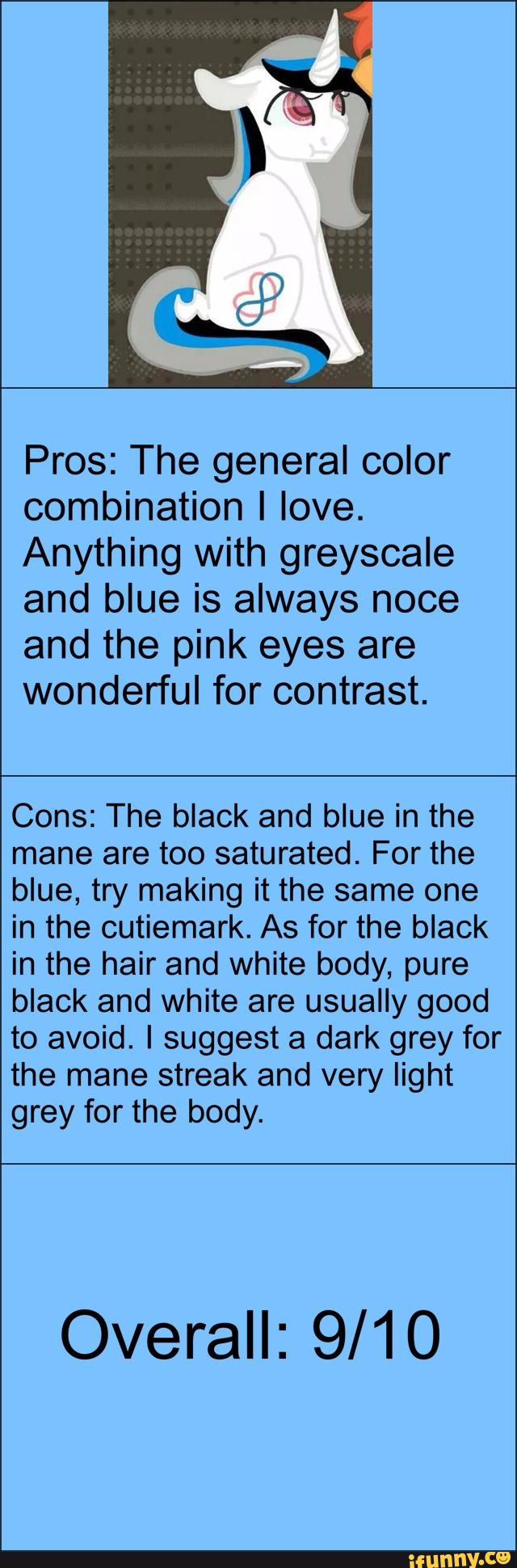 Pros: The general color
combination I love.
Anything with greyscale
and blue is always noce
and the pink eyes are
wonderful for contrast.
Cons: The black and blue in the
mane are too saturated. For the
blue, try making it the same one
in the cutiemark. As for the black
in the hair and white body, pure
black and white are usually good
to avoid. I suggest a dark grey for