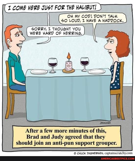 I COME HERE JUST FOR THE HALIBUT!
OW MY COV! TALK GO LOUD, HAVE A HADDOCK.
SORRY, THOUGHT YOU WERE HARD OF HERRING.
After a few more minutes of this,
Brad and Judy agreed that they should join an anti-pun support grouper.