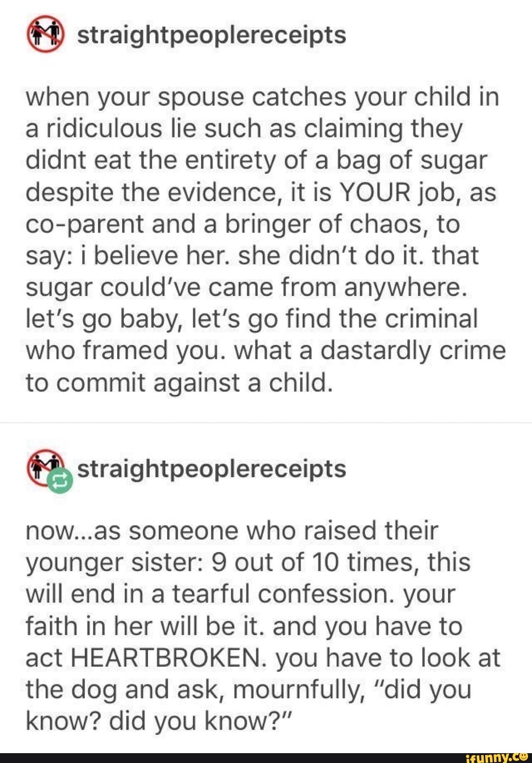 when your spouse catches your child in
a ridiculous lie such as claiming they
didnt eat the entirety of a bag of sugar
despite the evidence, it is YOUR job, as
co-parent and a bringer of chaos, to
say: i believe her. she didn't do it. that
sugar could've came from anywhere.
let's go baby, let's go find the criminal
who framed you. what a dastardly crime
to commit against a child.
now...as someone who raised their
younger sister: 9 out of 10 times, this
will end in a tearful confession. your
faith in her will be it. and you have to
act HEARTBROKEN. you have to look at
the dog and ask, mournfully, "did you
know? did you know?"