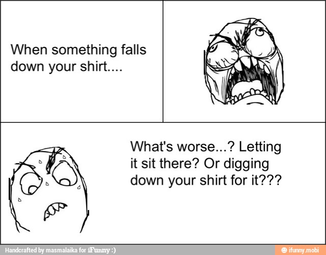 When something falls
down your shirt...
What's worse...? Letting
it sit there? Or digging
down your shirt for it???