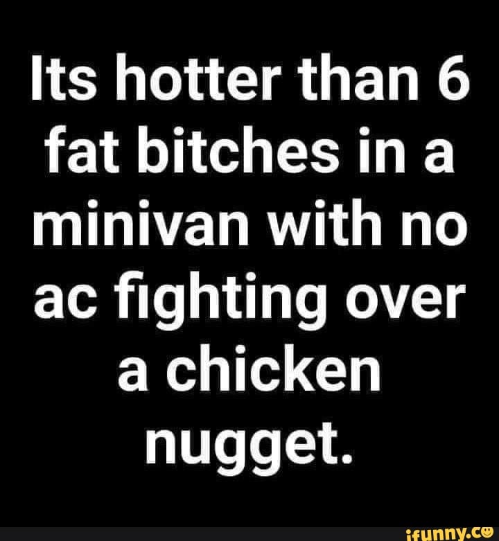 Its hotter than 6
fat bitches ina
minivan with no
ac fighting over
a chicken
nugget.